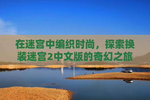 在迷宫中编织时尚,探索换装迷宫2中文版的奇幻之旅,迷宫奇幻,换装编织时尚之旅 在迷宫中编织时尚,探索换装迷宫2中文版的奇幻之旅,迷宫奇幻,换装编织时尚之旅