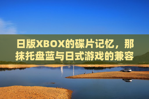 日版XBOX的碟片记忆,那抹托盘蓝与日式游戏的兼容密码,日版XBOX托盘蓝,碟片记忆里的日式游戏兼容密码 日版XBOX的碟片记忆,那抹托盘蓝与日式游戏的兼容密码,日版XBOX托盘蓝,碟片记忆里的日式游戏兼容密码