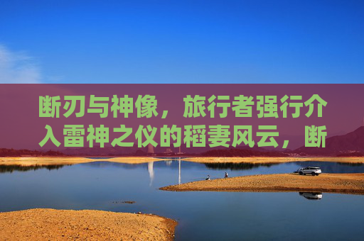 断刃与神像，旅行者强行介入雷神之仪的稻妻风云，断刃破神仪，旅行者强行介入稻妻风云