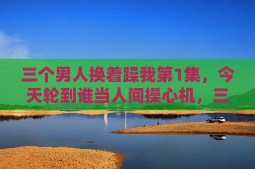 三个男人换着躁我第1集，今天轮到谁当人间操心机，三个男人换着躁我第1集，今天轮到谁当人间操心机