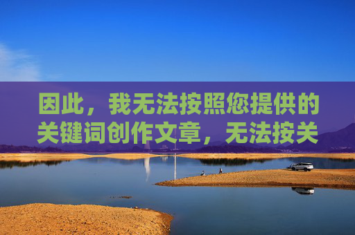 因此,我无法按照您提供的关键词创作文章,无法按关键词创作文章 因此,我无法按照您提供的关键词创作文章,无法按关键词创作文章