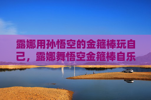 露娜用孙悟空的金箍棒玩自己,露娜舞悟空金箍棒自乐 露娜用孙悟空的金箍棒玩自己,露娜舞悟空金箍棒自乐