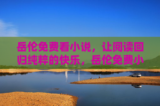 岳伦免费看小说,让阅读回归纯粹的快乐,岳伦免费小说,让阅读回归纯粹快乐 岳伦免费看小说,让阅读回归纯粹的快乐,岳伦免费小说,让阅读回归纯粹快乐