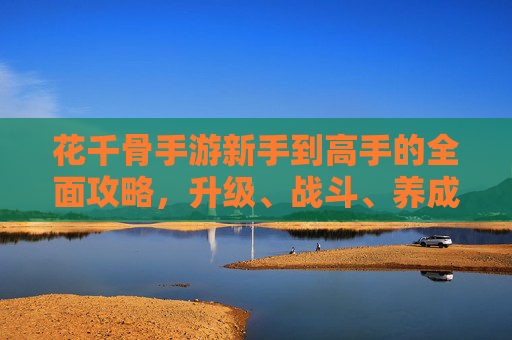 花千骨手游新手到高手的全面攻略,升级、战斗、养成全解析,花千骨手游新手到高手全攻略,升级、战斗、养成全解析 花千骨手游新手到高手的全面攻略,升级、战斗、养成全解析,花千骨手游新手到高手全攻略,升级、战斗、养成全解析
