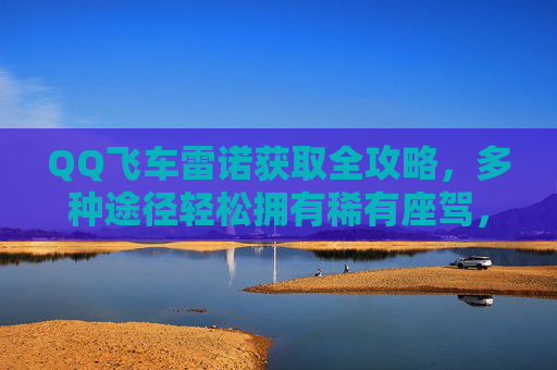 QQ飞车雷诺获取全攻略,多种途径轻松拥有稀有座驾,QQ飞车雷诺稀有座驾获取全攻略,多种途径轻松拥有 QQ飞车雷诺获取全攻略,多种途径轻松拥有稀有座驾,QQ飞车雷诺稀有座驾获取全攻略,多种途径轻松拥有