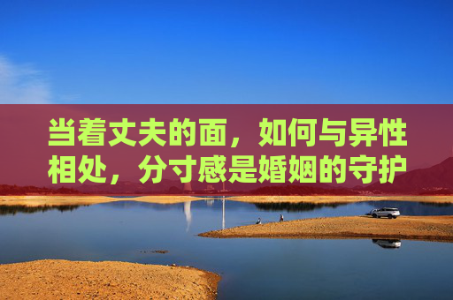 当着丈夫的面,如何与异性相处,分寸感是婚姻的守护,丈夫面前与异性相处的分寸感,婚姻的守护 当着丈夫的面,如何与异性相处,分寸感是婚姻的守护,丈夫面前与异性相处的分寸感,婚姻的守护