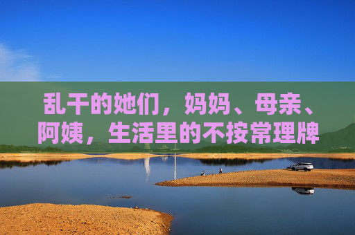 乱干的她们，妈妈、母亲、阿姨，生活里的不按常理牌温柔，妈妈们的乱干牌，生活里的不按常理温柔