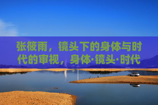 张筱雨，镜头下的身体与时代的审视，身体·镜头·时代，张筱雨的审视