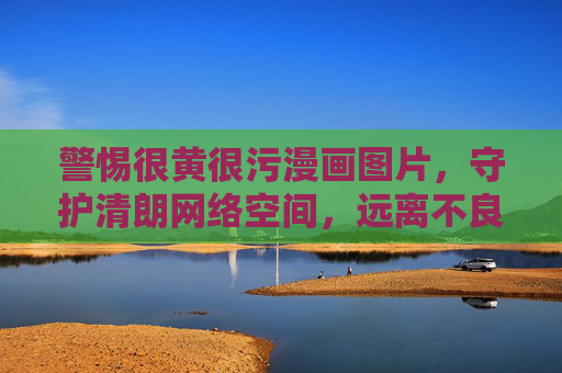 警惕很黄很污漫画图片,守护清朗网络空间,远离不良信息,警惕很黄很污漫画图片,守护清朗网络空间 警惕很黄很污漫画图片,守护清朗网络空间,远离不良信息,警惕很黄很污漫画图片,守护清朗网络空间