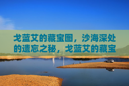 戈蓝艾的藏宝图,沙海深处的遗忘之秘,戈蓝艾的藏宝图,沙海深处的遗忘之秘 戈蓝艾的藏宝图,沙海深处的遗忘之秘,戈蓝艾的藏宝图,沙海深处的遗忘之秘