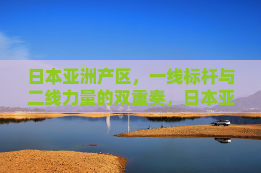 日本亚洲产区,一线标杆与二线力量的双重奏,日本亚洲产区,一线标杆与二线力量的双重奏 日本亚洲产区,一线标杆与二线力量的双重奏,日本亚洲产区,一线标杆与二线力量的双重奏