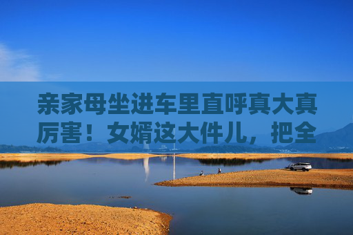 亲家母坐进车里直呼真大真厉害!女婿这大件儿,把全家都暖到了,亲家母坐进车里直呼厉害,女婿这大件儿,暖到全家 亲家母坐进车里直呼真大真厉害!女婿这大件儿,把全家都暖到了,亲家母坐进车里直呼厉害,女婿这大件儿,暖到全家