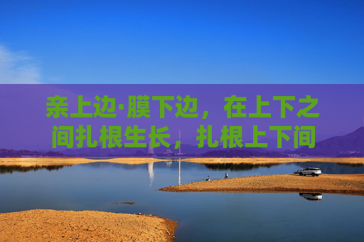 亲上边·膜下边,在上下之间扎根生长,扎根上下间 亲上边·膜下边,在上下之间扎根生长,扎根上下间