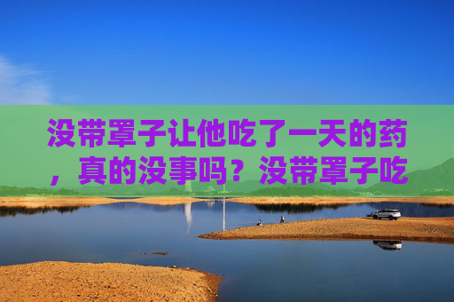 没带罩子让他吃了一天的药,真的没事吗?没带罩子吃了一天药,真的没事吗? 没带罩子让他吃了一天的药,真的没事吗?没带罩子吃了一天药,真的没事吗?