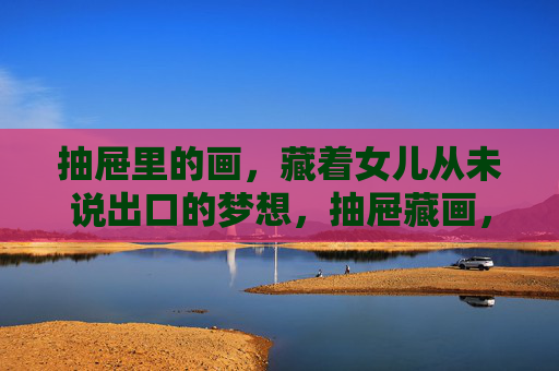 抽屉里的画,藏着女儿从未说出口的梦想,抽屉藏画,藏着女儿未言的梦想 抽屉里的画,藏着女儿从未说出口的梦想,抽屉藏画,藏着女儿未言的梦想