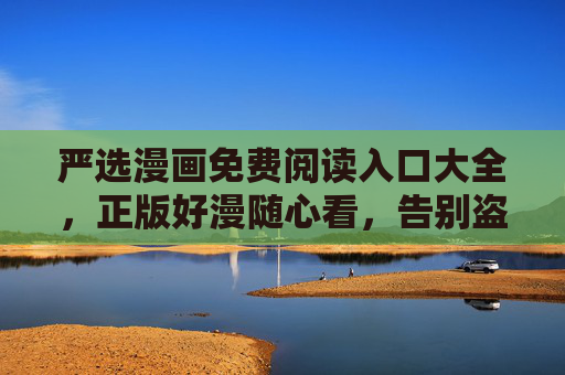 严选漫画免费阅读入口大全,正版好漫随心看,告别盗版烦恼,严选漫画免费正版阅读入口大全 严选漫画免费阅读入口大全,正版好漫随心看,告别盗版烦恼,严选漫画免费正版阅读入口大全