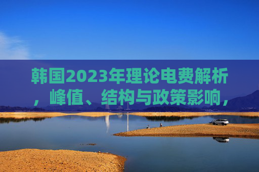 韩国2023年理论电费解析,峰值、结构与政策影响,韩国2023年理论电费解析,峰值、结构及政策影响 韩国2023年理论电费解析,峰值、结构与政策影响,韩国2023年理论电费解析,峰值、结构及政策影响