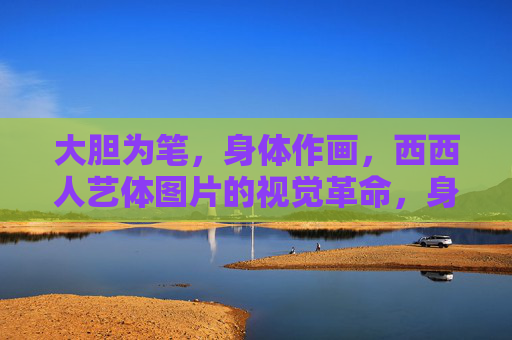 大胆为笔，身体作画，西西人艺体图片的视觉革命，身体作画，西西人艺体的视觉革命