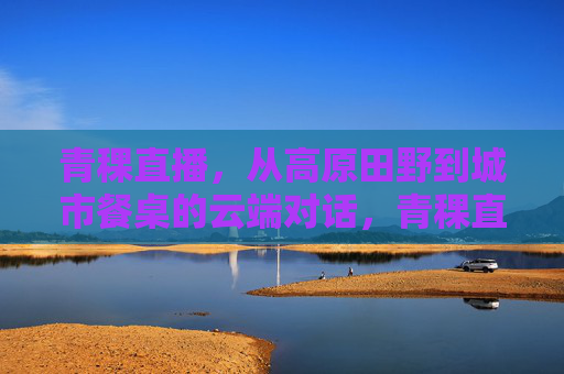 青稞直播,从高原田野到城市餐桌的云端对话,青稞直播,云端对话,从高原田野到城市餐桌 青稞直播,从高原田野到城市餐桌的云端对话,青稞直播,云端对话,从高原田野到城市餐桌