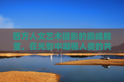 西方人文艺术摄影的巅峰殿堂,在光影中凝视人类的共同灵魂,凝视人类灵魂,西方人文艺术摄影的光影巅峰 西方人文艺术摄影的巅峰殿堂,在光影中凝视人类的共同灵魂,凝视人类灵魂,西方人文艺术摄影的光影巅峰
