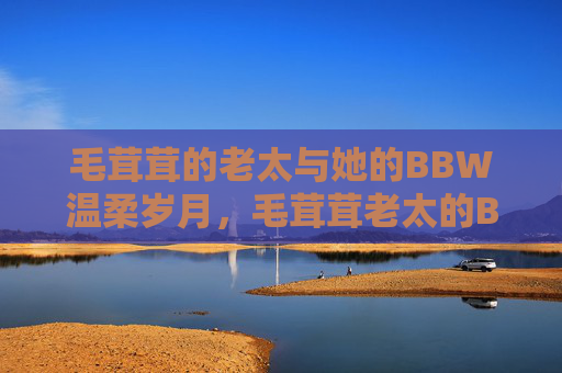 毛茸茸的老太与她的BBW温柔岁月,毛茸茸老太的BBW温柔岁月 毛茸茸的老太与她的BBW温柔岁月,毛茸茸老太的BBW温柔岁月