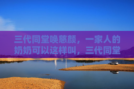 三代同堂唤慈颜,一家人的奶奶可以这样叫,三代同堂唤慈颜,奶奶这样叫最亲 三代同堂唤慈颜,一家人的奶奶可以这样叫,三代同堂唤慈颜,奶奶这样叫最亲