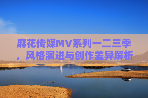 麻花传媒MV系列一二三季,风格演进与创作差异解析,麻花传媒MV系列一二三季,风格演进与创作差异解析 麻花传媒MV系列一二三季,风格演进与创作差异解析,麻花传媒MV系列一二三季,风格演进与创作差异解析