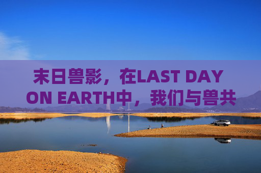 末日兽影,在LAST DAY ON EARTH中,我们与兽共生的生存悖论,末日兽影,与兽共生的生存悖论 末日兽影,在LAST DAY ON EARTH中,我们与兽共生的生存悖论,末日兽影,与兽共生的生存悖论