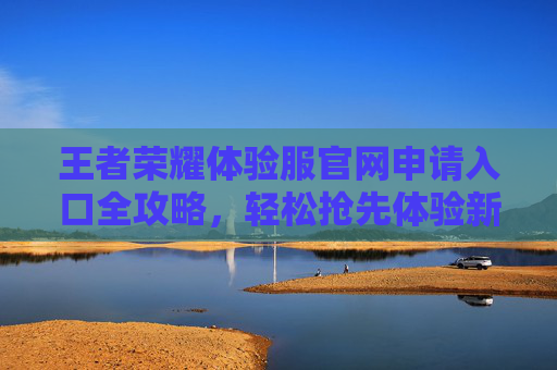 王者荣耀体验服官网申请入口全攻略，轻松抢先体验新版本内容，王者荣耀体验服官网申请全攻略，轻松抢先体验新版本