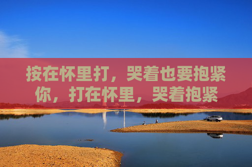 按在怀里打,哭着也要抱紧你,打在怀里,哭着抱紧 按在怀里打,哭着也要抱紧你,打在怀里,哭着抱紧