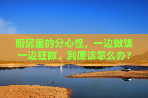 厨房里的分心怪,一边做饭一边狂做,到底该怎么办?厨房里的分心怪,一边做饭一边狂做,到底怎么解? 厨房里的分心怪,一边做饭一边狂做,到底该怎么办?厨房里的分心怪,一边做饭一边狂做,到底怎么解?