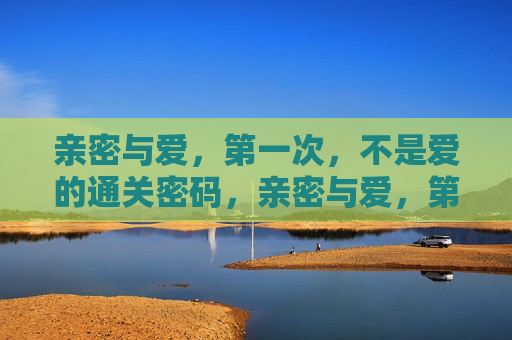 亲密与爱，第一次，不是爱的通关密码，亲密与爱，第一次，非爱的通关密码