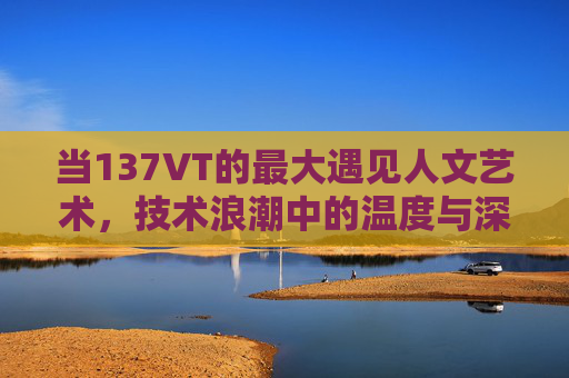 当137VT的最大遇见人文艺术，技术浪潮中的温度与深度，137VT与人文艺术的深度邂逅，技术浪潮中的温度回响