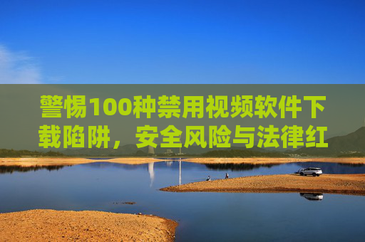 警惕100种禁用视频软件下载陷阱,安全风险与法律红线不可触碰,警惕禁用视频软件下载陷阱,安全风险与法律红线不可触碰 警惕100种禁用视频软件下载陷阱,安全风险与法律红线不可触碰,警惕禁用视频软件下载陷阱,安全风险与法律红线不可触碰