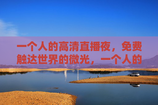 一个人的高清直播夜,免费触达世界的微光,一个人的高清直播夜,免费微光触达世界 一个人的高清直播夜,免费触达世界的微光,一个人的高清直播夜,免费微光触达世界
