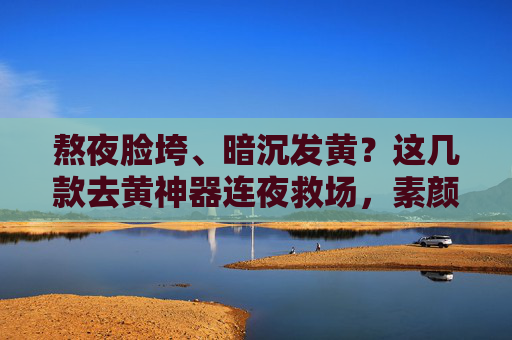 熬夜脸垮、暗沉发黄？这几款去黄神器连夜救场，素颜也能打！熬夜脸垮暗沉？去黄神器连夜救场，素颜也能打！