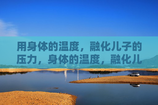用身体的温度,融化儿子的压力,身体的温度,融化儿子的压力 用身体的温度,融化儿子的压力,身体的温度,融化儿子的压力