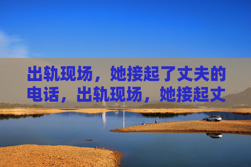 出轨现场,她接起了丈夫的电话,出轨现场,她接起丈夫的电话 出轨现场,她接起了丈夫的电话,出轨现场,她接起丈夫的电话