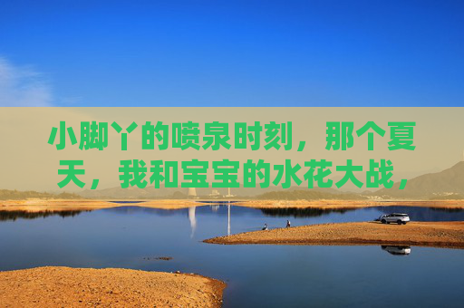 小脚丫的喷泉时刻,那个夏天,我和宝宝的水花大战,小脚丫的夏日水花战,我和宝宝的喷泉时刻 小脚丫的喷泉时刻,那个夏天,我和宝宝的水花大战,小脚丫的夏日水花战,我和宝宝的喷泉时刻
