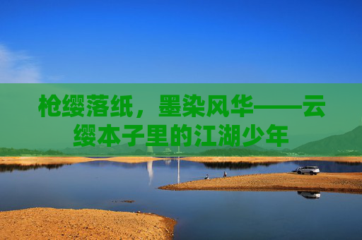 枪缨落纸,墨染风华——云缨本子里的江湖少年 枪缨落纸,墨染风华——云缨本子里的江湖少年