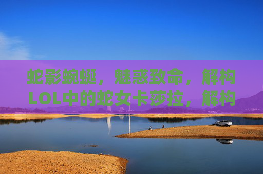 蛇影蜿蜒,魅惑致命,解构LOL中的蛇女卡莎拉,解构LOL蛇女卡莎拉,蛇影魅惑中的致命谜题 蛇影蜿蜒,魅惑致命,解构LOL中的蛇女卡莎拉,解构LOL蛇女卡莎拉,蛇影魅惑中的致命谜题