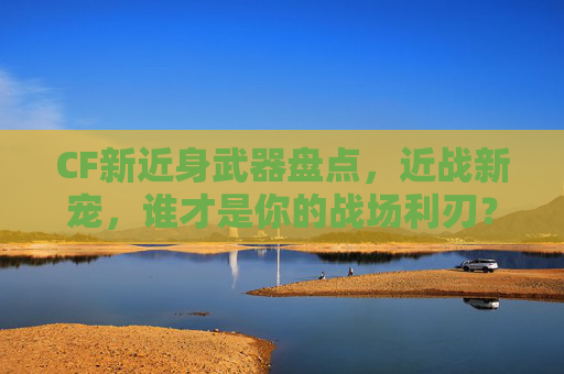 CF新近身武器盘点,近战新宠,谁才是你的战场利刃?CF近身武器盘点,近战新宠,谁才是你的战场利刃? CF新近身武器盘点,近战新宠,谁才是你的战场利刃?CF近身武器盘点,近战新宠,谁才是你的战场利刃?