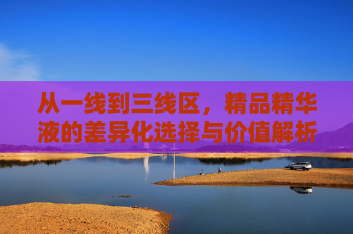 从一线到三线区,精品精华液的差异化选择与价值解析,一线至三线,精品精华液的差异化选择与价值解析 从一线到三线区,精品精华液的差异化选择与价值解析,一线至三线,精品精华液的差异化选择与价值解析