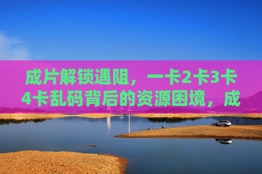 成片解锁遇阻,一卡2卡3卡4卡乱码背后的资源困境,成片解锁遇阻,一卡至四卡乱码背后的资源困境 成片解锁遇阻,一卡2卡3卡4卡乱码背后的资源困境,成片解锁遇阻,一卡至四卡乱码背后的资源困境