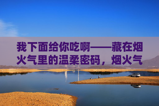 我下面给你吃啊——藏在烟火气里的温柔密码,烟火气里的温柔密码,我下面给你吃啊 我下面给你吃啊——藏在烟火气里的温柔密码,烟火气里的温柔密码,我下面给你吃啊