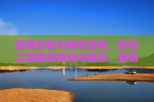 香菇影视与麻花影视,影视江湖里的慢炖与爆炒,香菇麻花,影视江湖的慢炖与爆炒 香菇影视与麻花影视,影视江湖里的慢炖与爆炒,香菇麻花,影视江湖的慢炖与爆炒