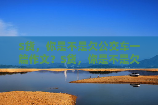 S货,你是不是欠公交车一篇作文?S货,你是不是欠公交车一篇作文? S货,你是不是欠公交车一篇作文?S货,你是不是欠公交车一篇作文?