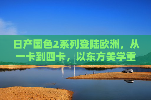 日产国色2系列登陆欧洲,从一卡到四卡,以东方美学重塑欧陆出行,国色2系列登陆欧洲 东方美学重塑欧陆出行 日产国色2系列登陆欧洲,从一卡到四卡,以东方美学重塑欧陆出行,国色2系列登陆欧洲 东方美学重塑欧陆出行
