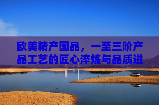 欧美精产国品,一至三阶产品工艺的匠心淬炼与品质进阶,欧美精产国品,三阶工艺匠心淬炼与品质进阶 欧美精产国品,一至三阶产品工艺的匠心淬炼与品质进阶,欧美精产国品,三阶工艺匠心淬炼与品质进阶