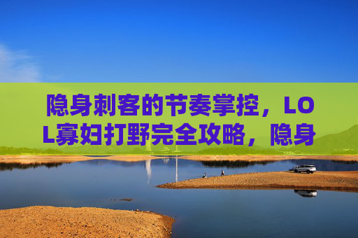 隐身刺客的节奏掌控,LOL寡妇打野完全攻略,隐身刺客节奏掌控,LOL寡妇打野完全攻略 隐身刺客的节奏掌控,LOL寡妇打野完全攻略,隐身刺客节奏掌控,LOL寡妇打野完全攻略